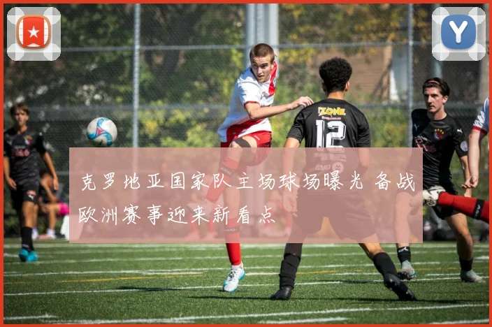 克罗地亚国家队主场球场曝光 备战欧洲赛事迎来新看点