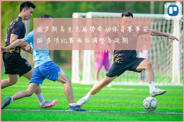 俄罗斯乌克兰局势牵动体育赛事安排 多项比赛面临调整与延期