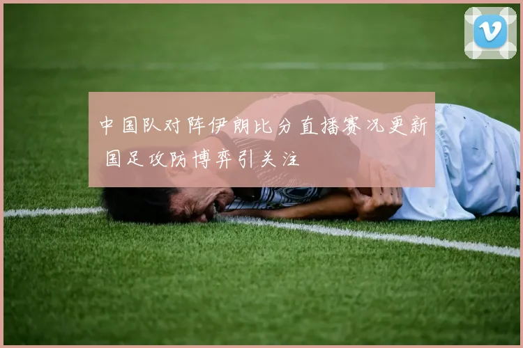 中国队对阵伊朗比分直播赛况更新 国足攻防博弈引关注