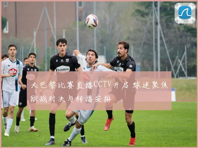 大巴黎比赛直播CCTV开启 球迷聚焦欧战对决与转播安排