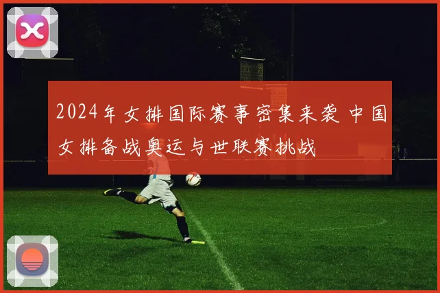 2024年女排国际赛事密集来袭 中国女排备战奥运与世联赛挑战