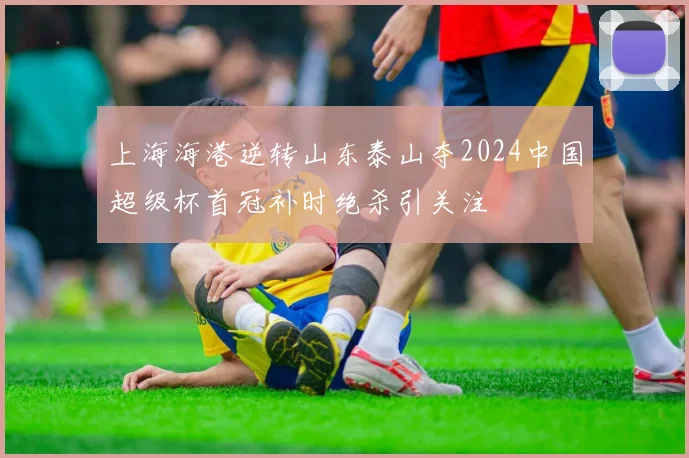 上海海港逆转山东泰山夺2024中国超级杯首冠补时绝杀引关注