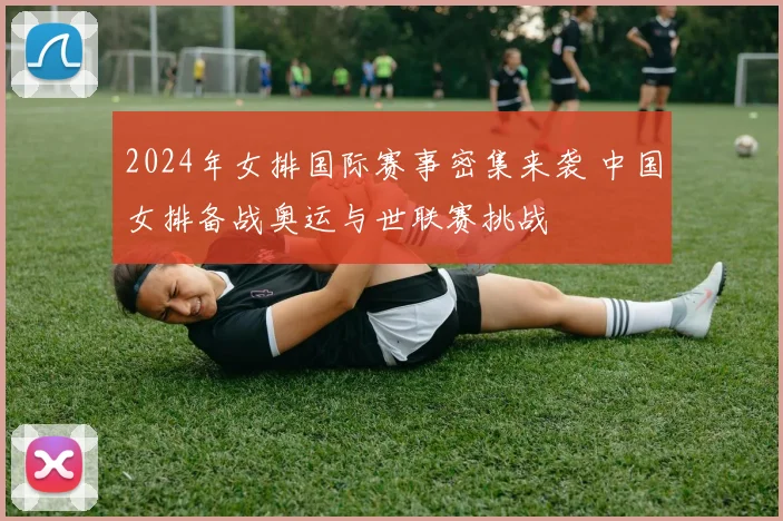 2024年女排国际赛事密集来袭 中国女排备战奥运与世联赛挑战