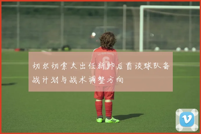 切尔切索夫出任新帅后首谈球队备战计划与战术调整方向