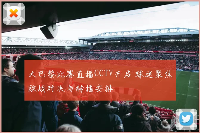大巴黎比赛直播CCTV开启 球迷聚焦欧战对决与转播安排