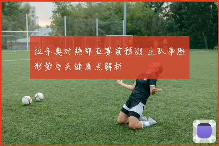 拉齐奥对热那亚赛前预测 主队争胜形势与关键看点解析