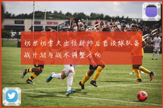 切尔切索夫出任新帅后首谈球队备战计划与战术调整方向