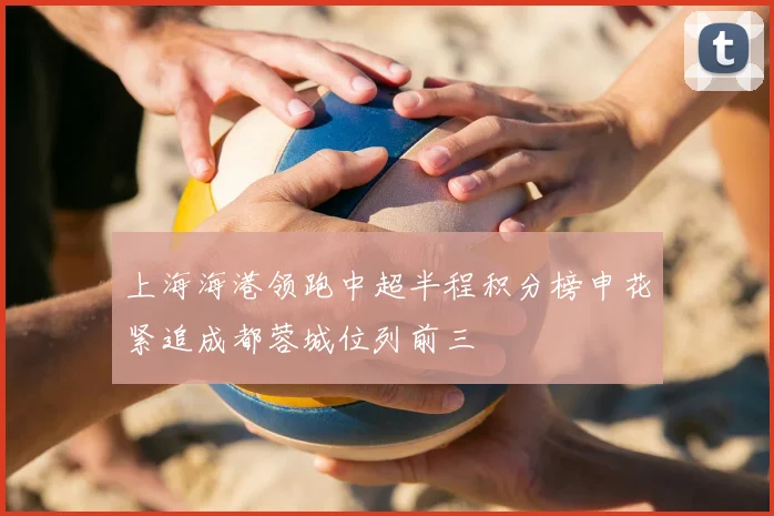 上海海港领跑中超半程积分榜申花紧追成都蓉城位列前三