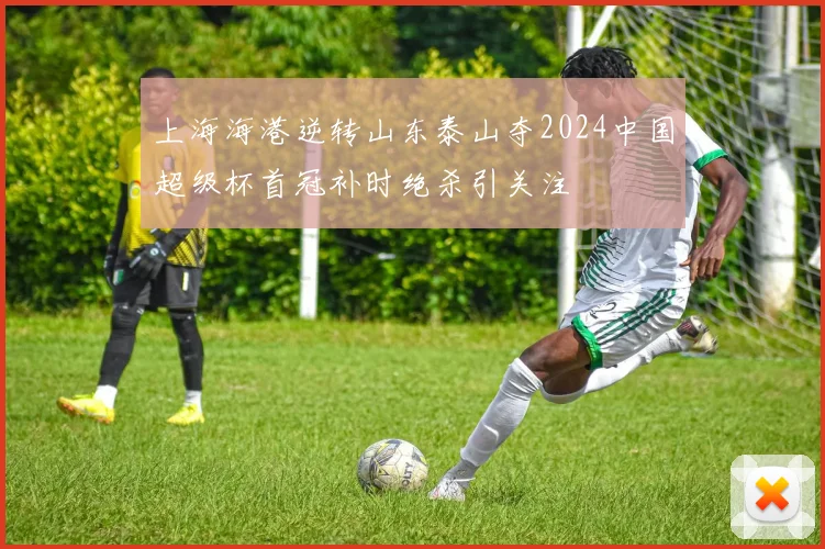 上海海港逆转山东泰山夺2024中国超级杯首冠补时绝杀引关注